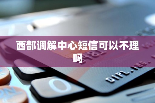 西部调解中心短信可以不理吗