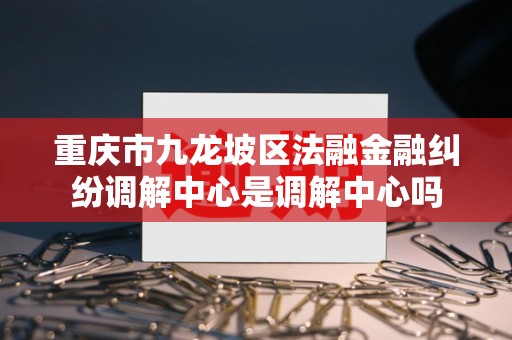 重庆市九龙坡区法融金融纠纷调解中心是调解中心吗