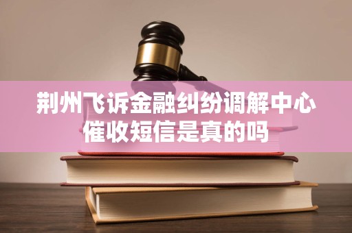 荆州飞诉金融纠纷调解中心催收短信是真的吗