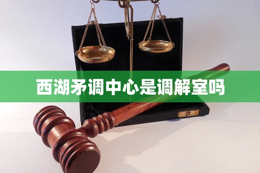 西湖矛调中心是调解室吗
