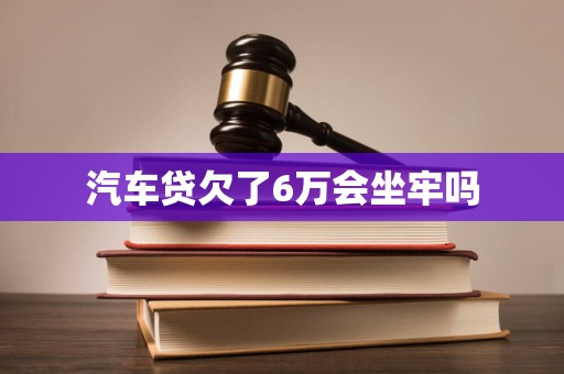 汽车贷欠了6万会坐牢吗
